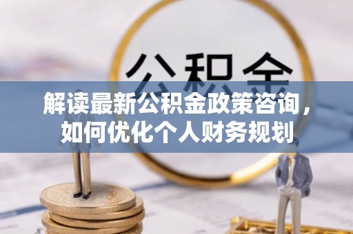 黄骅解读最新公积金政策咨询，如何优化个人财务规划