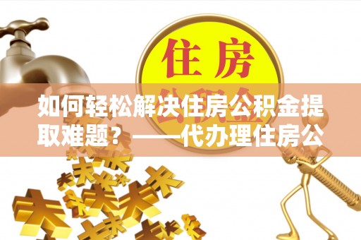 黄骅如何轻松解决住房公积金提取难题？——代办理住房公积金提取服务全解析