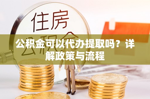 黄骅公积金可以代办提取吗？详解政策与流程