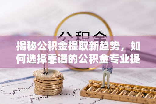 黄骅揭秘公积金提取新趋势，如何选择靠谱的公积金专业提取代办服务