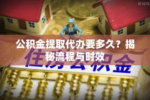 黄骅公积金提取代办要多久？揭秘流程与时效