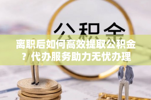 黄骅离职后如何高效提取公积金？代办服务助力无忧办理