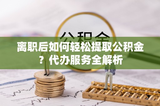 黄骅离职后如何轻松提取公积金？代办服务全解析