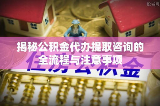 黄骅揭秘公积金代办提取咨询的全流程与注意事项