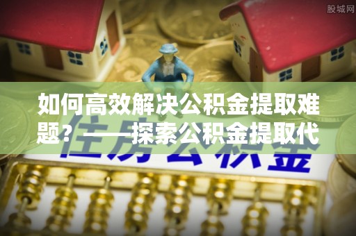 黄骅如何高效解决公积金提取难题？——探索公积金提取代办哪里有的专业服务