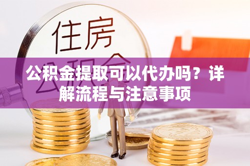黄骅公积金提取可以代办吗？详解流程与注意事项