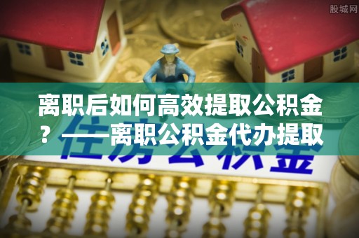 黄骅离职后如何高效提取公积金？——离职公积金代办提取全流程解析