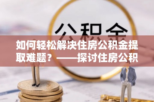 黄骅如何轻松解决住房公积金提取难题？——探讨住房公积金提取代办服务