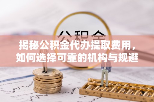 黄骅揭秘公积金代办提取费用，如何选择可靠的机构与规避潜在风险