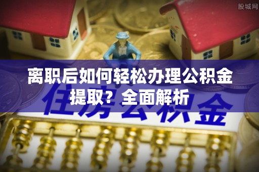 黄骅离职后如何轻松办理公积金提取？全面解析
