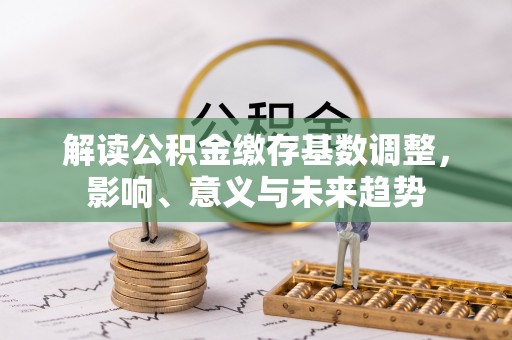 黄骅解读公积金缴存基数调整，影响、意义与未来趋势