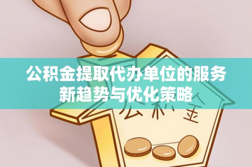 黄骅公积金提取代办单位的服务新趋势与优化策略