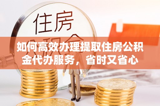 黄骅如何高效办理提取住房公积金代办服务，省时又省心