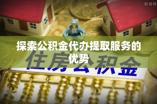 黄骅探索公积金代办提取服务的优势