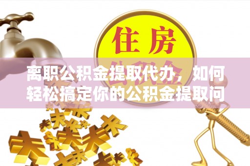黄骅离职公积金提取代办，如何轻松搞定你的公积金提取问题