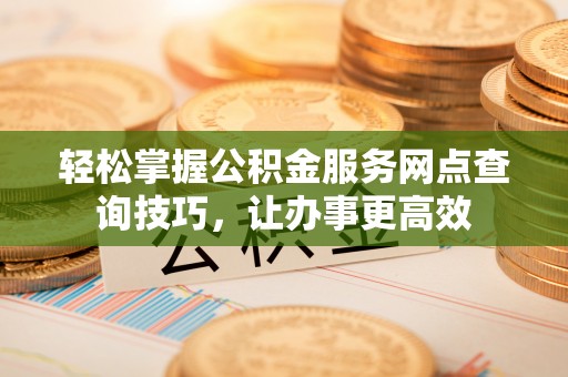 黄骅轻松掌握公积金服务网点查询技巧，让办事更高效
