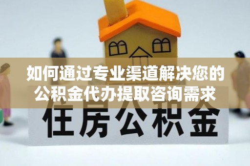 黄骅如何通过专业渠道解决您的公积金代办提取咨询需求