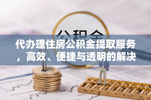 黄骅代办理住房公积金提取服务，高效、便捷与透明的解决方案
