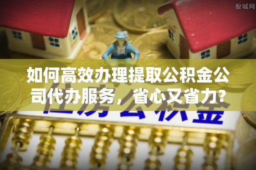 黄骅如何高效办理提取公积金公司代办服务，省心又省力？