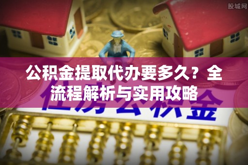 黄骅公积金提取代办要多久？全流程解析与实用攻略