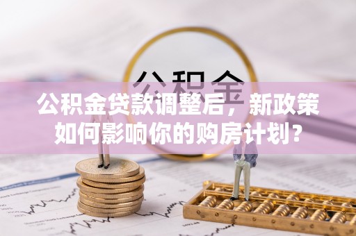 黄骅公积金贷款调整后，新政策如何影响你的购房计划？