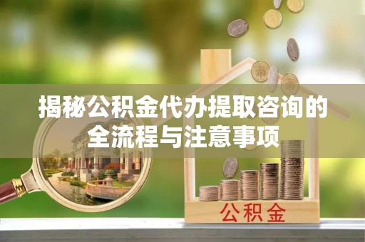 黄骅揭秘公积金代办提取咨询的全流程与注意事项