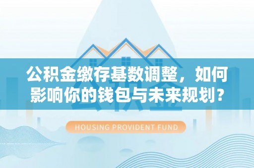 黄骅公积金缴存基数调整，如何影响你的钱包与未来规划？