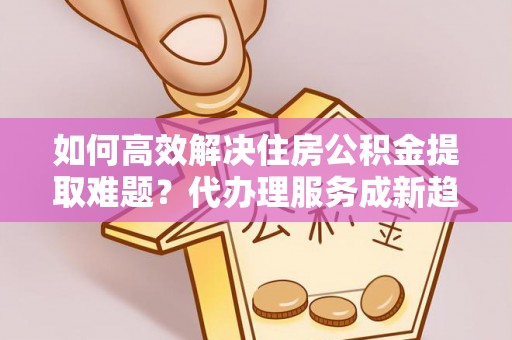 黄骅如何高效解决住房公积金提取难题？代办理服务成新趋势