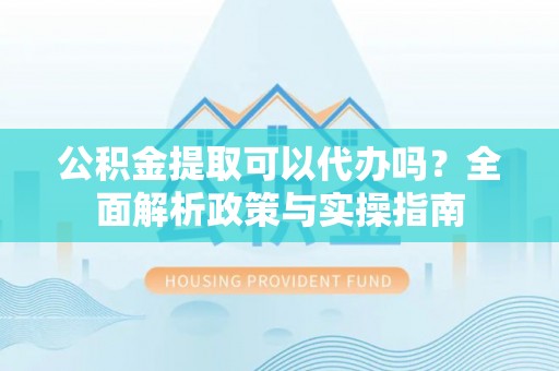 黄骅公积金提取可以代办吗？全面解析政策与实操指南
