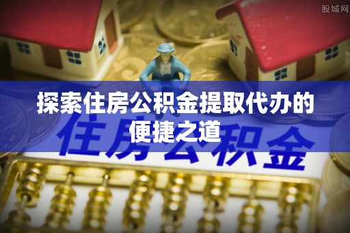 黄骅探索住房公积金提取代办的便捷之道