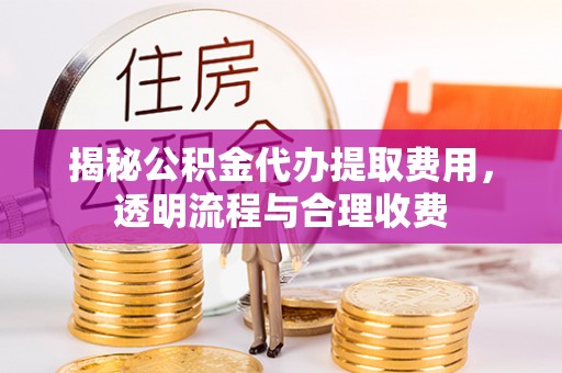 黄骅揭秘公积金代办提取费用，透明流程与合理收费