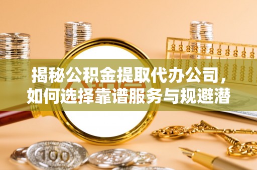 黄骅揭秘公积金提取代办公司，如何选择靠谱服务与规避潜在风险
