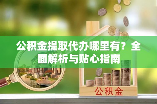 黄骅公积金提取代办哪里有？全面解析与贴心指南