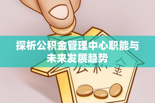 黄骅探析公积金管理中心职能与未来发展趋势