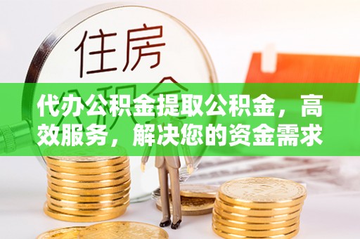 黄骅代办公积金提取公积金，高效服务，解决您的资金需求