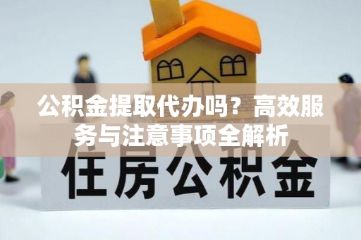 黄骅公积金提取代办吗？高效服务与注意事项全解析