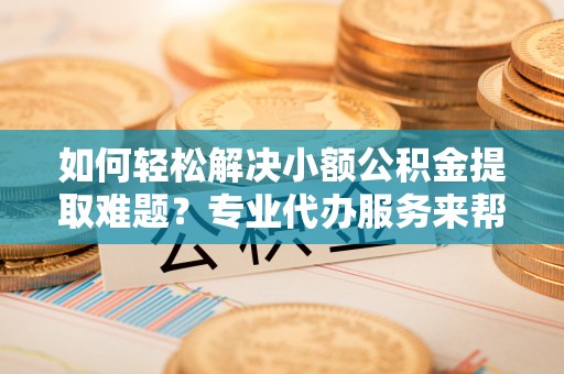黄骅如何轻松解决小额公积金提取难题？专业代办服务来帮忙