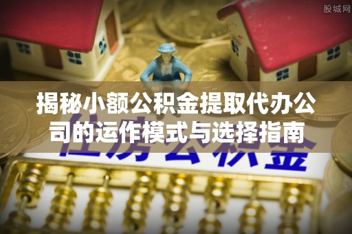 黄骅揭秘小额公积金提取代办公司的运作模式与选择指南