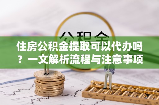 黄骅住房公积金提取可以代办吗？一文解析流程与注意事项
