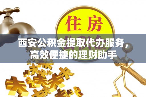 黄骅西安公积金提取代办服务，高效便捷的理财助手