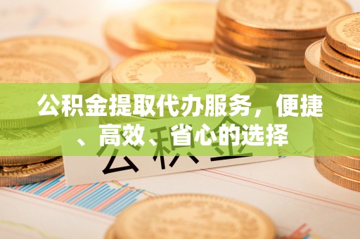 黄骅公积金提取代办服务，便捷、高效、省心的选择
