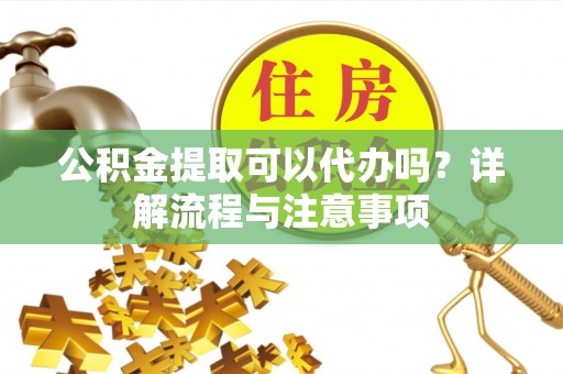 黄骅公积金提取可以代办吗？详解流程与注意事项