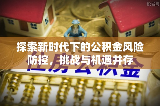 黄骅探索新时代下的公积金风险防控，挑战与机遇并存