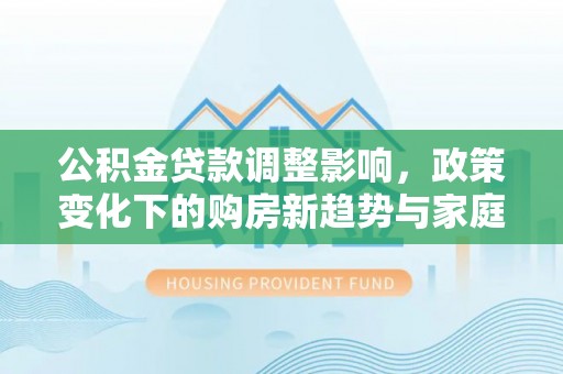 黄骅公积金贷款调整影响，政策变化下的购房新趋势与家庭财务规划