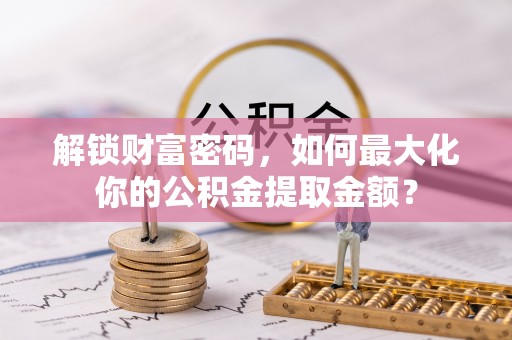 黄骅解锁财富密码，如何最大化你的公积金提取金额？