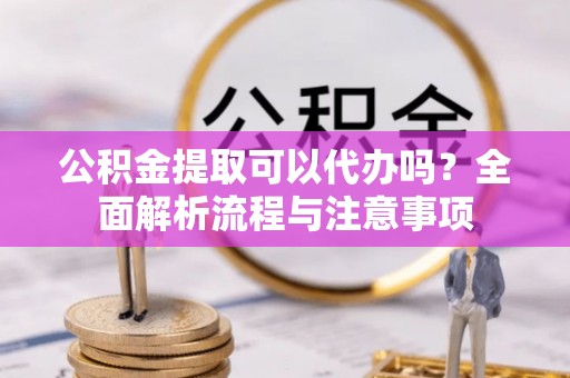 黄骅公积金提取可以代办吗？全面解析流程与注意事项
