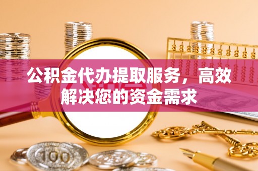 黄骅公积金代办提取服务，高效解决您的资金需求