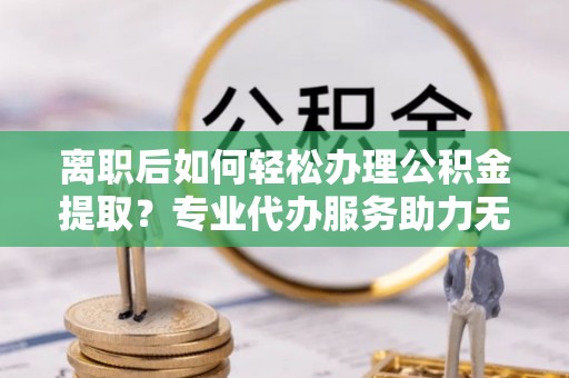 黄骅离职后如何轻松办理公积金提取？专业代办服务助力无忧