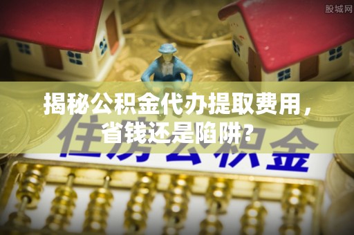 黄骅揭秘公积金代办提取费用，省钱还是陷阱？