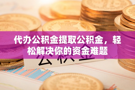 黄骅代办公积金提取公积金，轻松解决你的资金难题